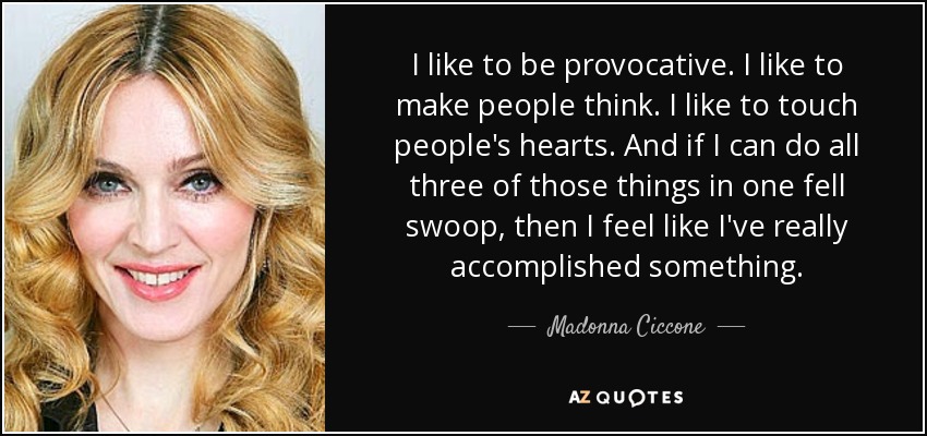 I like to be provocative. I like to make people think. I like to touch people's hearts. And if I can do all three of those things in one fell swoop, then I feel like I've really accomplished something. - Madonna Ciccone