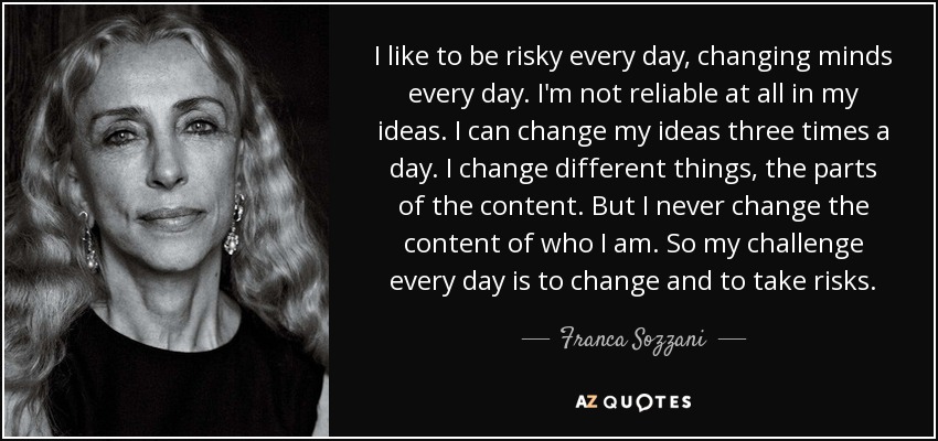 I like to be risky every day, changing minds every day. I'm not reliable at all in my ideas. I can change my ideas three times a day. I change different things, the parts of the content. But I never change the content of who I am. So my challenge every day is to change and to take risks. - Franca Sozzani