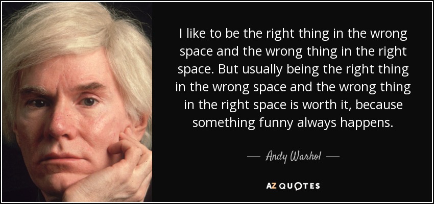 I like to be the right thing in the wrong space and the wrong thing in the right space. But usually being the right thing in the wrong space and the wrong thing in the right space is worth it, because something funny always happens. - Andy Warhol