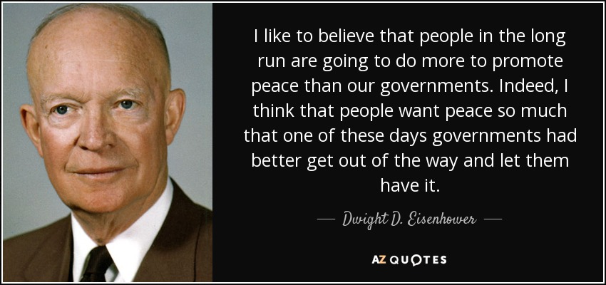 I like to believe that people in the long run are going to do more to promote peace than our governments. Indeed, I think that people want peace so much that one of these days governments had better get out of the way and let them have it. - Dwight D. Eisenhower