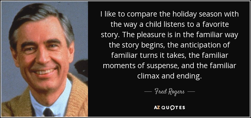 I like to compare the holiday season with the way a child listens to a favorite story. The pleasure is in the familiar way the story begins, the anticipation of familiar turns it takes, the familiar moments of suspense, and the familiar climax and ending. - Fred Rogers