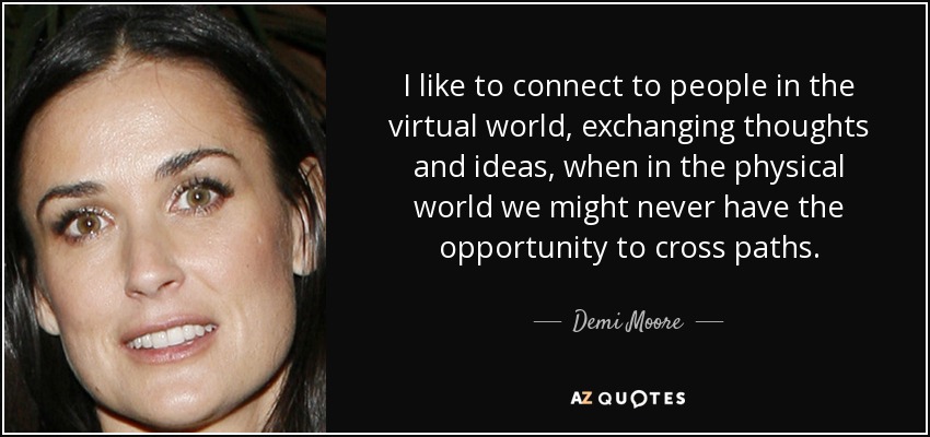 I like to connect to people in the virtual world, exchanging thoughts and ideas, when in the physical world we might never have the opportunity to cross paths. - Demi Moore