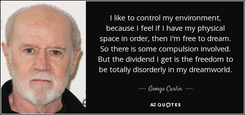 I like to control my environment, because I feel if I have my physical space in order, then I'm free to dream. So there is some compulsion involved. But the dividend I get is the freedom to be totally disorderly in my dreamworld. - George Carlin