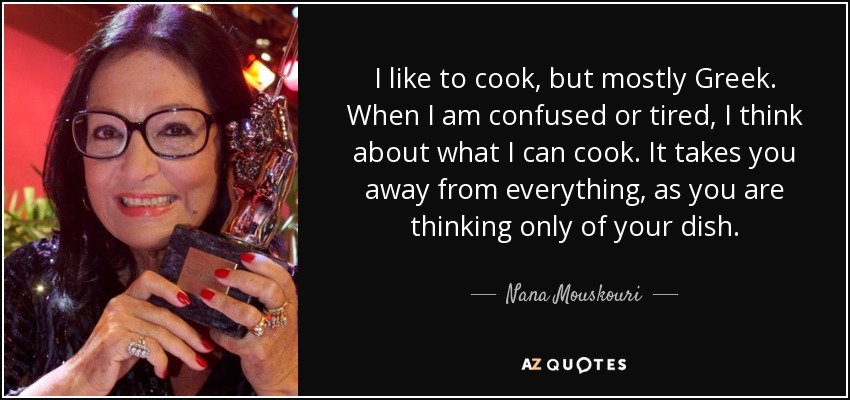 I like to cook, but mostly Greek. When I am confused or tired, I think about what I can cook. It takes you away from everything, as you are thinking only of your dish. - Nana Mouskouri