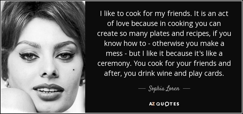 I like to cook for my friends. It is an act of love because in cooking you can create so many plates and recipes, if you know how to - otherwise you make a mess - but I like it because it's like a ceremony. You cook for your friends and after, you drink wine and play cards. - Sophia Loren