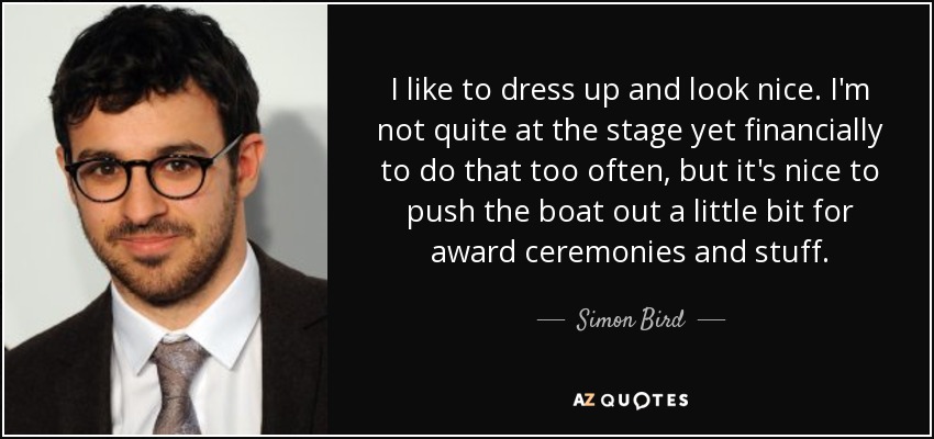 I like to dress up and look nice. I'm not quite at the stage yet financially to do that too often, but it's nice to push the boat out a little bit for award ceremonies and stuff. - Simon Bird