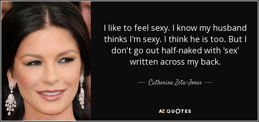 I like to feel sexy. I know my husband thinks I'm sexy. I think he is too. But I don't go out half-naked with 'sex' written across my back. - Catherine Zeta-Jones