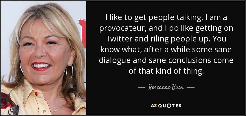 I like to get people talking. I am a provocateur, and I do like getting on Twitter and riling people up. You know what, after a while some sane dialogue and sane conclusions come of that kind of thing. - Roseanne Barr