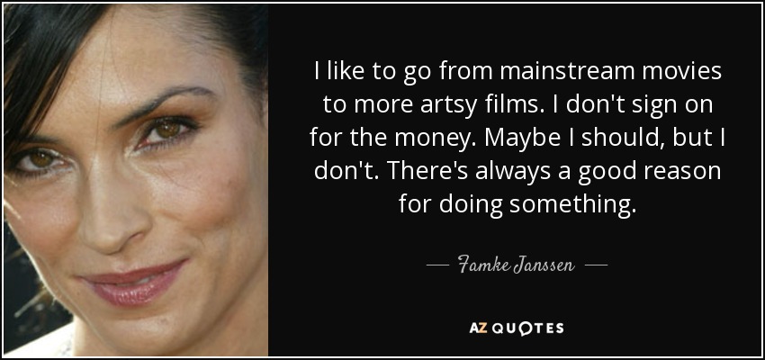 I like to go from mainstream movies to more artsy films. I don't sign on for the money. Maybe I should, but I don't. There's always a good reason for doing something. - Famke Janssen