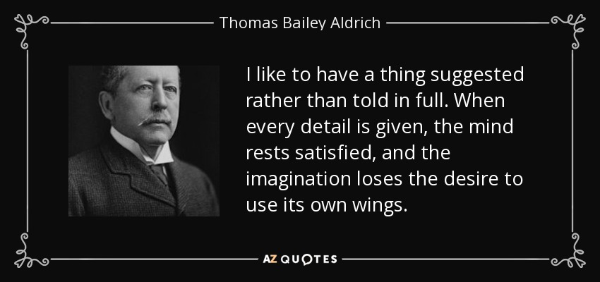 I like to have a thing suggested rather than told in full. When every detail is given, the mind rests satisfied, and the imagination loses the desire to use its own wings. - Thomas Bailey Aldrich