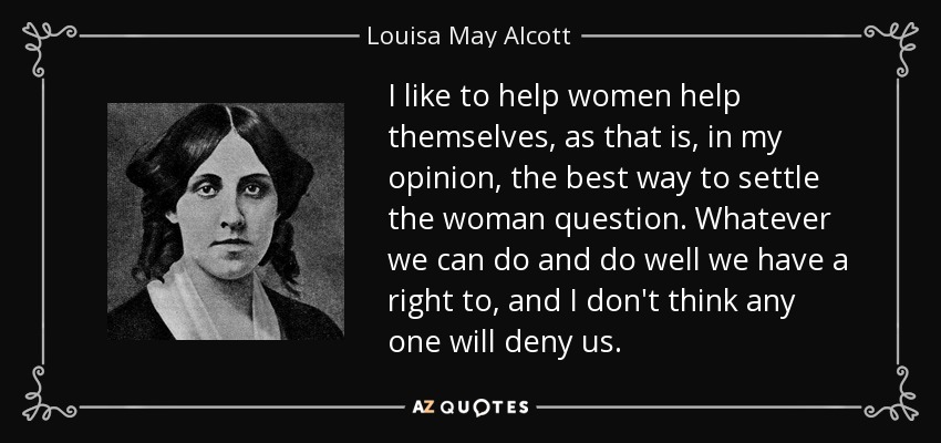 I like to help women help themselves, as that is, in my opinion, the best way to settle the woman question. Whatever we can do and do well we have a right to, and I don't think any one will deny us. - Louisa May Alcott