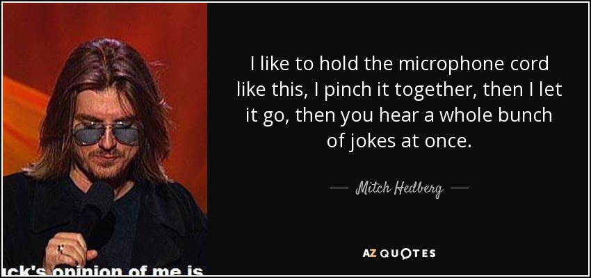 I like to hold the microphone cord like this, I pinch it together, then I let it go, then you hear a whole bunch of jokes at once. - Mitch Hedberg