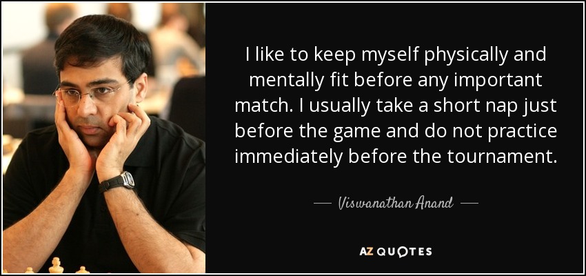 I like to keep myself physically and mentally fit before any important match. I usually take a short nap just before the game and do not practice immediately before the tournament. - Viswanathan Anand