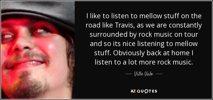 I like to listen to mellow stuff on the road like Travis, as we are constantly surrounded by rock music on tour and so its nice listening to mellow stuff. Obviously back at home I listen to a lot more rock music. - Ville Valo