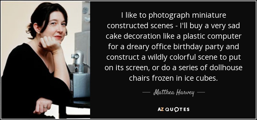 I like to photograph miniature constructed scenes - I'll buy a very sad cake decoration like a plastic computer for a dreary office birthday party and construct a wildly colorful scene to put on its screen, or do a series of dollhouse chairs frozen in ice cubes. - Matthea Harvey