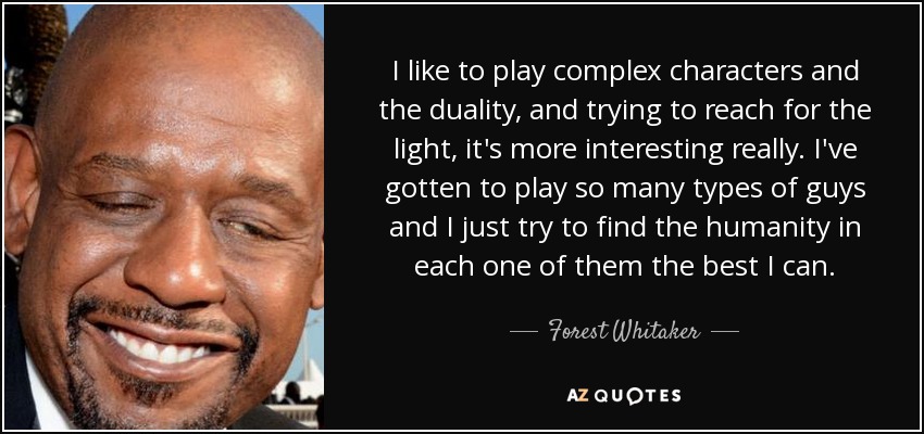 I like to play complex characters and the duality, and trying to reach for the light, it's more interesting really. I've gotten to play so many types of guys and I just try to find the humanity in each one of them the best I can. - Forest Whitaker