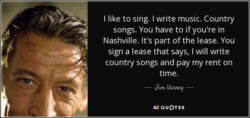 I like to sing. I write music. Country songs. You have to if you're in Nashville. It's part of the lease. You sign a lease that says, I will write country songs and pay my rent on time. - Jim Varney