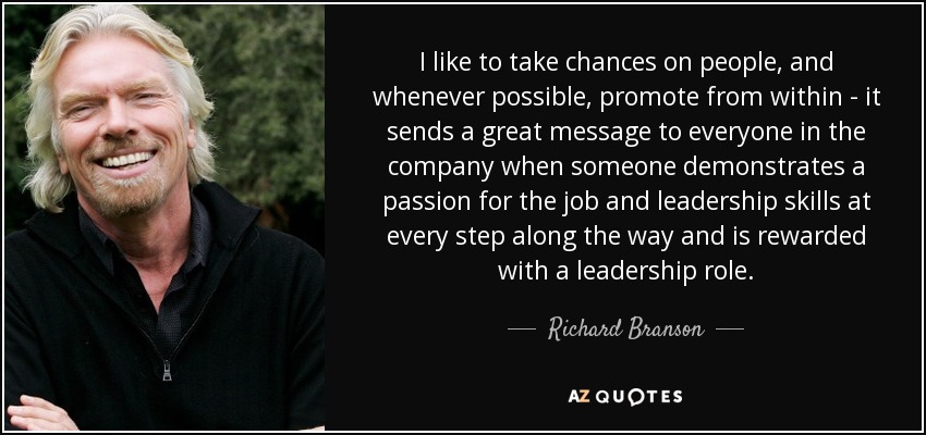 I like to take chances on people, and whenever possible, promote from within - it sends a great message to everyone in the company when someone demonstrates a passion for the job and leadership skills at every step along the way and is rewarded with a leadership role. - Richard Branson
