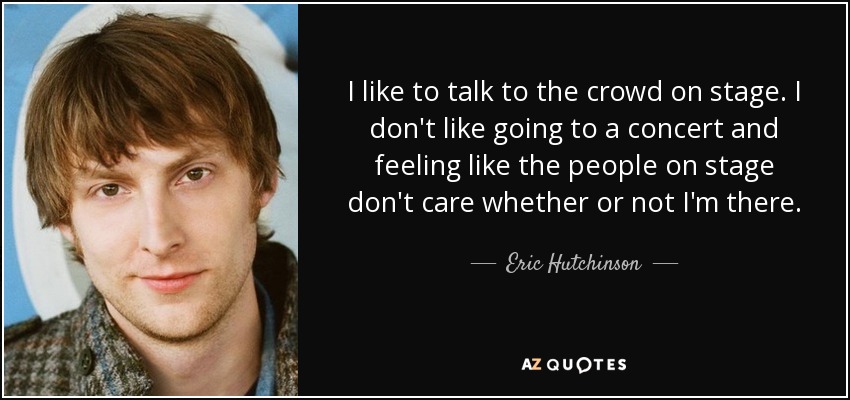 I like to talk to the crowd on stage. I don't like going to a concert and feeling like the people on stage don't care whether or not I'm there. - Eric Hutchinson