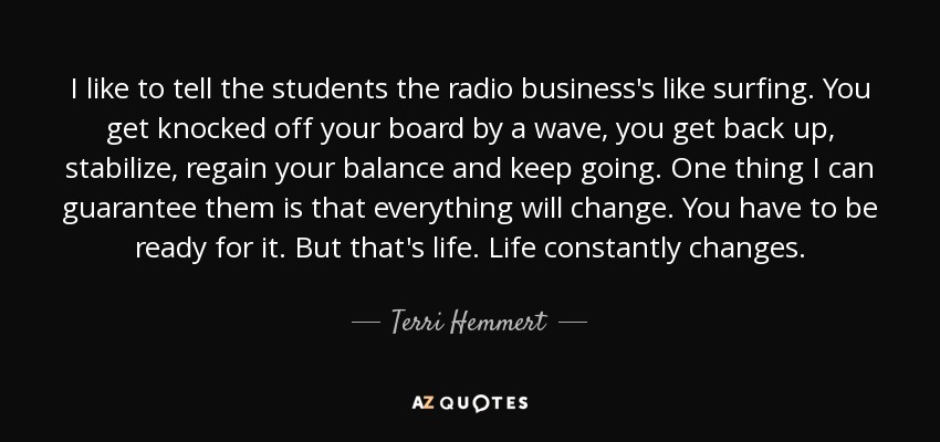 I like to tell the students the radio business's like surfing. You get knocked off your board by a wave, you get back up, stabilize, regain your balance and keep going. One thing I can guarantee them is that everything will change. You have to be ready for it. But that's life. Life constantly changes. - Terri Hemmert