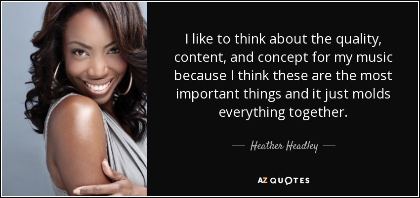 I like to think about the quality, content, and concept for my music because I think these are the most important things and it just molds everything together. - Heather Headley