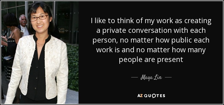 I like to think of my work as creating a private conversation with each person, no matter how public each work is and no matter how many people are present - Maya Lin