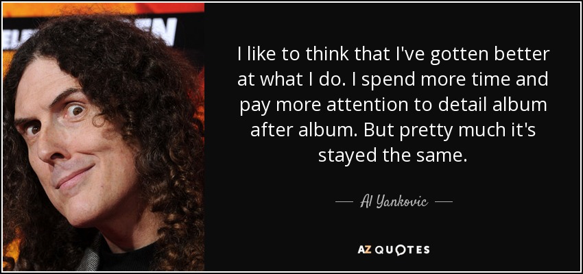 I like to think that I've gotten better at what I do. I spend more time and pay more attention to detail album after album. But pretty much it's stayed the same. - Al Yankovic
