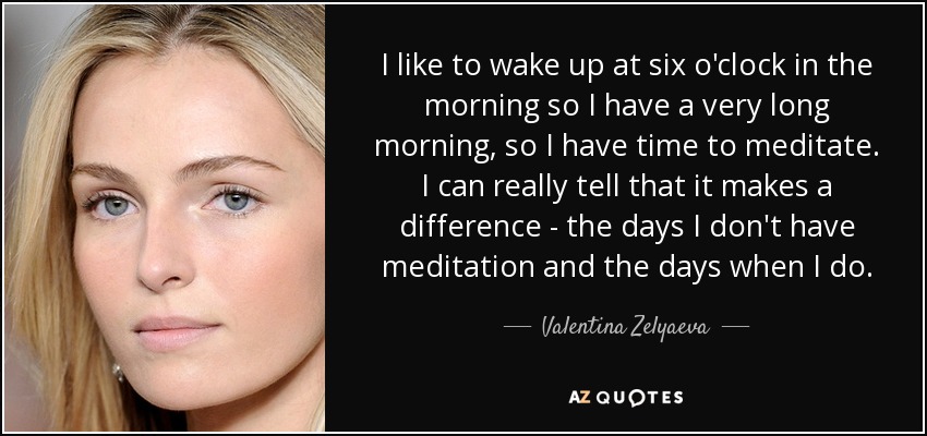I like to wake up at six o'clock in the morning so I have a very long morning, so I have time to meditate. I can really tell that it makes a difference - the days I don't have meditation and the days when I do. - Valentina Zelyaeva