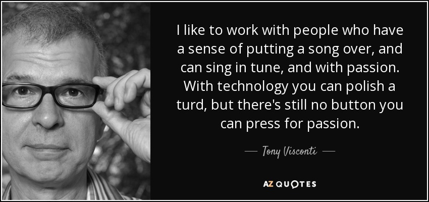 I like to work with people who have a sense of putting a song over, and can sing in tune, and with passion. With technology you can polish a turd, but there's still no button you can press for passion. - Tony Visconti