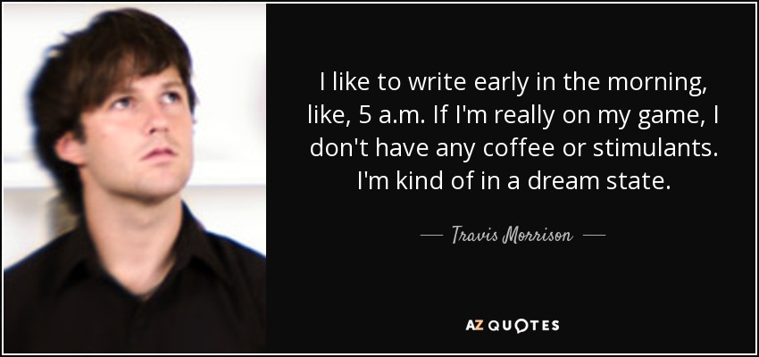 I like to write early in the morning, like, 5 a.m. If I'm really on my game, I don't have any coffee or stimulants. I'm kind of in a dream state. - Travis Morrison