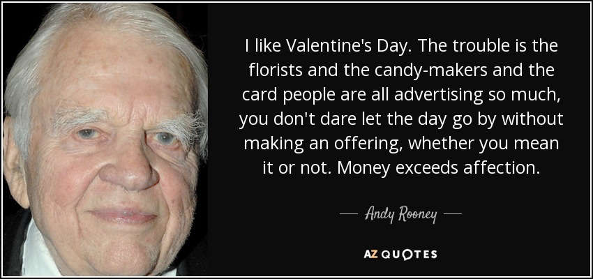 I like Valentine's Day. The trouble is the florists and the candy-makers and the card people are all advertising so much, you don't dare let the day go by without making an offering, whether you mean it or not. Money exceeds affection. - Andy Rooney