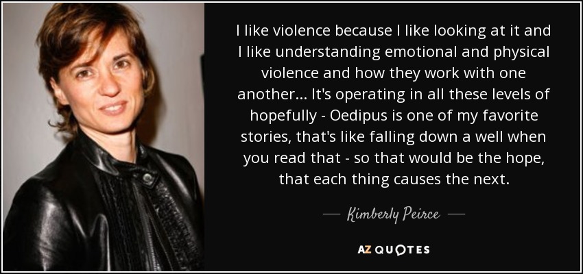 I like violence because I like looking at it and I like understanding emotional and physical violence and how they work with one another... It's operating in all these levels of hopefully - Oedipus is one of my favorite stories, that's like falling down a well when you read that - so that would be the hope, that each thing causes the next. - Kimberly Peirce