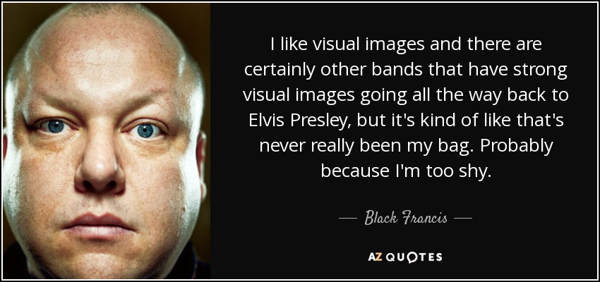I like visual images and there are certainly other bands that have strong visual images going all the way back to Elvis Presley, but it's kind of like that's never really been my bag. Probably because I'm too shy. - Black Francis