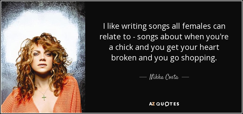 I like writing songs all females can relate to - songs about when you're a chick and you get your heart broken and you go shopping. - Nikka Costa