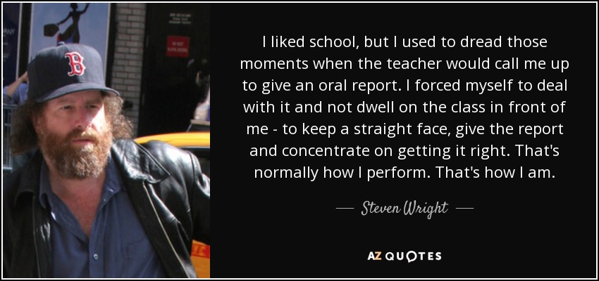 I liked school, but I used to dread those moments when the teacher would call me up to give an oral report. I forced myself to deal with it and not dwell on the class in front of me - to keep a straight face, give the report and concentrate on getting it right. That's normally how I perform. That's how I am. - Steven Wright