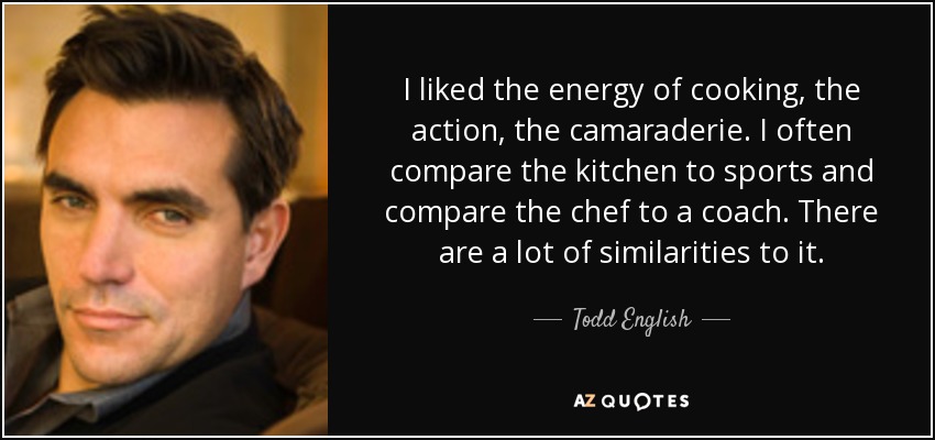 I liked the energy of cooking, the action, the camaraderie. I often compare the kitchen to sports and compare the chef to a coach. There are a lot of similarities to it. - Todd English