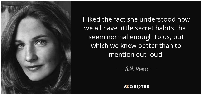 I liked the fact she understood how we all have little secret habits that seem normal enough to us, but which we know better than to mention out loud. - A.M. Homes