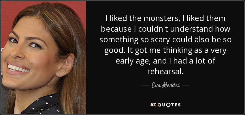 I liked the monsters, I liked them because I couldn't understand how something so scary could also be so good. It got me thinking as a very early age, and I had a lot of rehearsal. - Eva Mendes