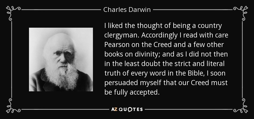 I liked the thought of being a country clergyman. Accordingly I read with care Pearson on the Creed and a few other books on divinity; and as I did not then in the least doubt the strict and literal truth of every word in the Bible, I soon persuaded myself that our Creed must be fully accepted. - Charles Darwin