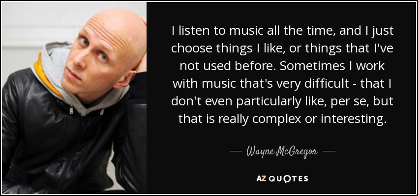 I listen to music all the time, and I just choose things I like, or things that I've not used before. Sometimes I work with music that's very difficult - that I don't even particularly like, per se, but that is really complex or interesting. - Wayne McGregor