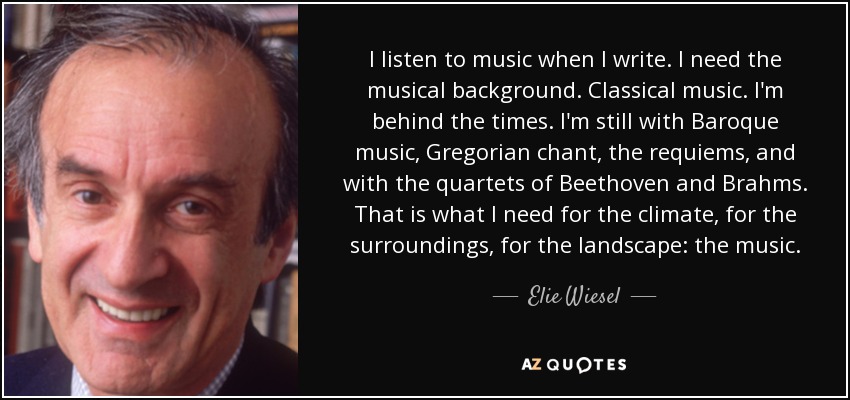 I listen to music when I write. I need the musical background. Classical music. I'm behind the times. I'm still with Baroque music, Gregorian chant, the requiems, and with the quartets of Beethoven and Brahms. That is what I need for the climate, for the surroundings, for the landscape: the music. - Elie Wiesel