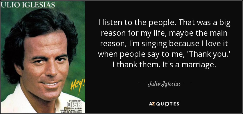 I listen to the people. That was a big reason for my life, maybe the main reason, I'm singing because I love it when people say to me, 'Thank you.' I thank them. It's a marriage. - Julio Iglesias