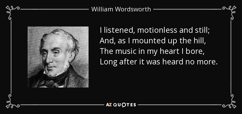 I listened, motionless and still; And, as I mounted up the hill, The music in my heart I bore, Long after it was heard no more. - William Wordsworth