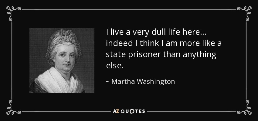 I live a very dull life here... indeed I think I am more like a state prisoner than anything else. - Martha Washington