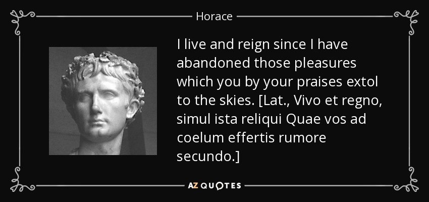 I live and reign since I have abandoned those pleasures which you by your praises extol to the skies. [Lat., Vivo et regno, simul ista reliqui Quae vos ad coelum effertis rumore secundo.] - Horace