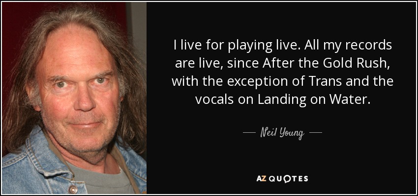 I live for playing live. All my records are live, since After the Gold Rush, with the exception of Trans and the vocals on Landing on Water. - Neil Young