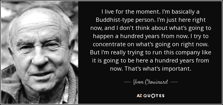 I live for the moment. I'm basically a Buddhist-type person. I'm just here right now, and I don't think about what's going to happen a hundred years from now. I try to concentrate on what's going on right now. But I'm really trying to run this company like it is going to be here a hundred years from now. That's what's important. - Yvon Chouinard