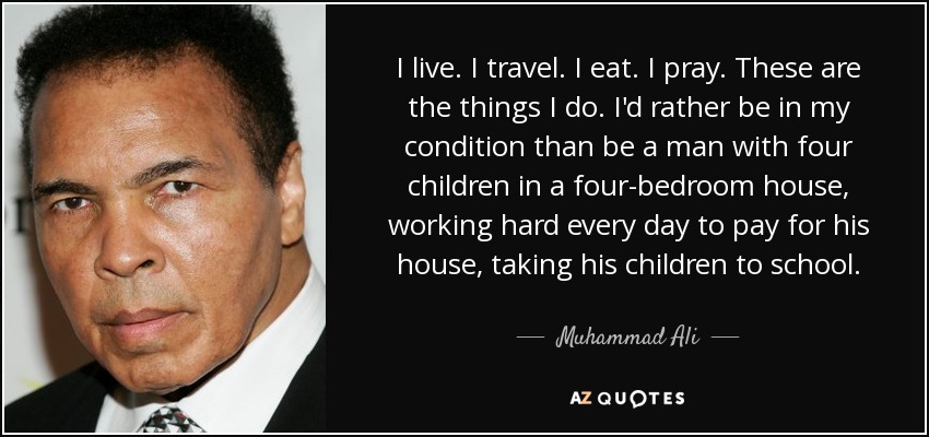 I live. I travel. I eat. I pray. These are the things I do. I'd rather be in my condition than be a man with four children in a four-bedroom house, working hard every day to pay for his house, taking his children to school. - Muhammad Ali
