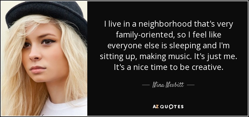 I live in a neighborhood that's very family-oriented, so I feel like everyone else is sleeping and I'm sitting up, making music. It's just me. It's a nice time to be creative. - Nina Nesbitt