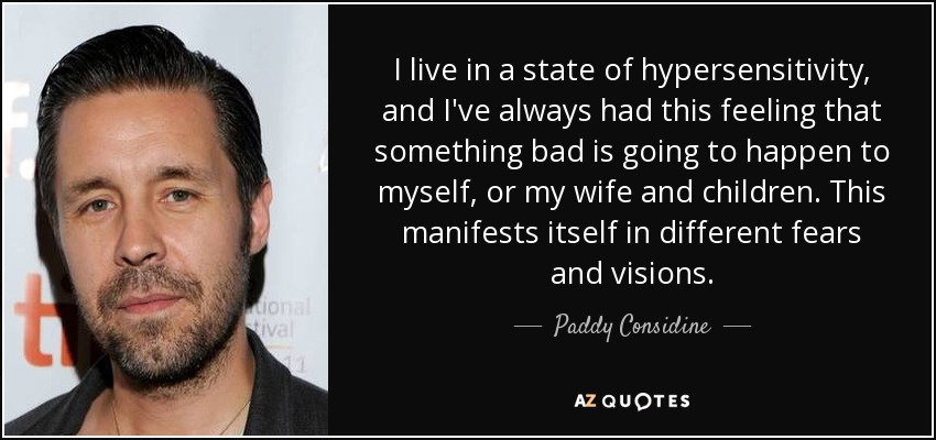 I live in a state of hypersensitivity, and I've always had this feeling that something bad is going to happen to myself, or my wife and children. This manifests itself in different fears and visions. - Paddy Considine